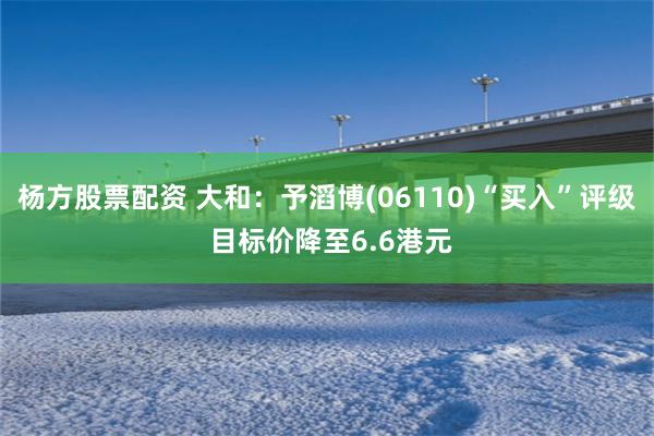 杨方股票配资 大和：予滔博(06110)“买入”评级 目标价降至6.6港元