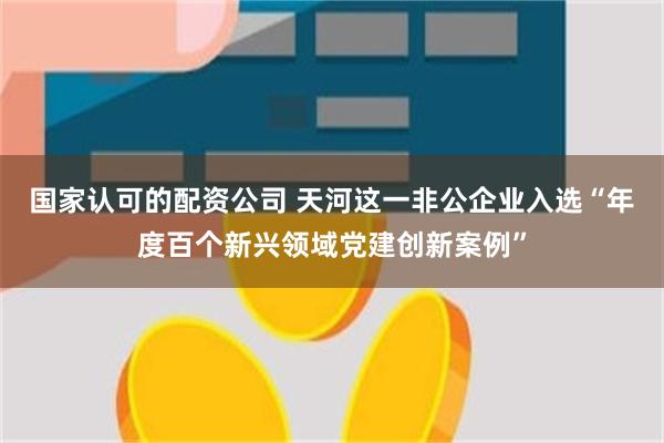 国家认可的配资公司 天河这一非公企业入选“年度百个新兴领域党建创新案例”