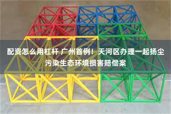 配资怎么用杠杆 广州首例！天河区办理一起扬尘污染生态环境损害赔偿案