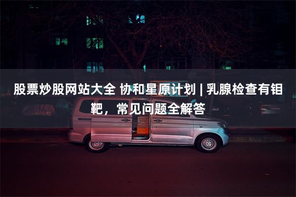 股票炒股网站大全 协和星原计划 | 乳腺检查有钼靶，常见问题全解答