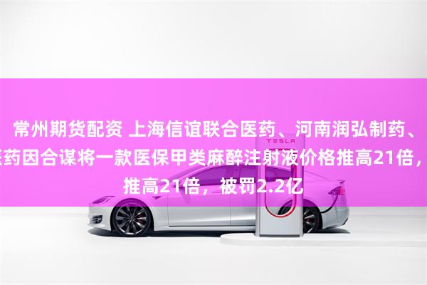 常州期货配资 上海信谊联合医药、河南润弘制药、成都汇信医药因合谋将一款医保甲类麻醉注射液价格推高21倍，被罚2.2亿