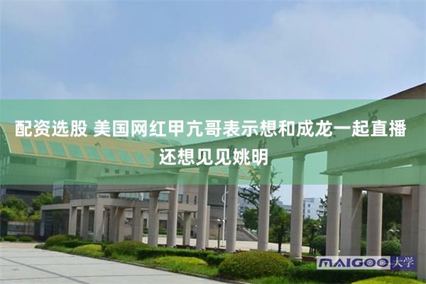 配资选股 美国网红甲亢哥表示想和成龙一起直播 还想见见姚明