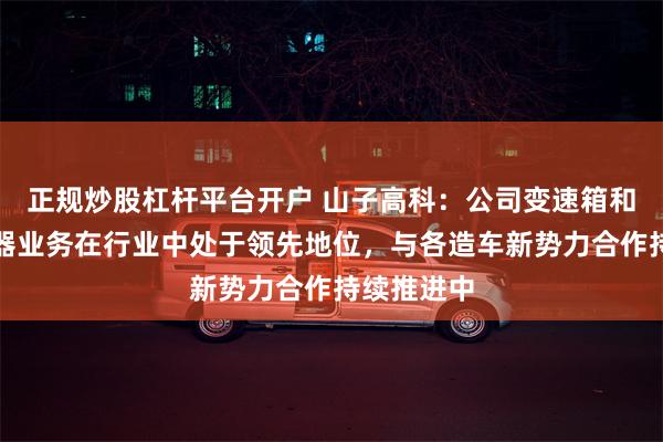 正规炒股杠杆平台开户 山子高科：公司变速箱和气体发生器业务在行业中处于领先地位，与各造车新势力合作持续推进中