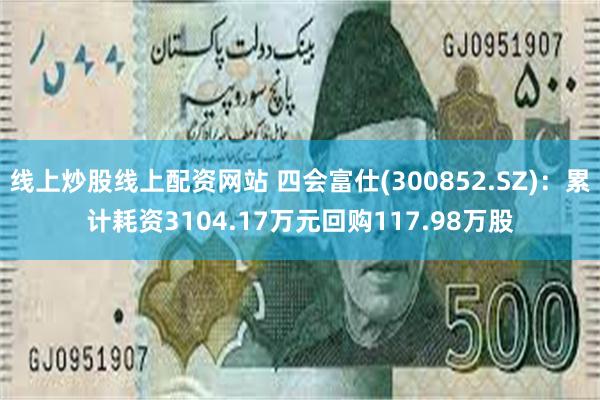 线上炒股线上配资网站 四会富仕(300852.SZ)：累计耗资3104.17万元回购117.98万股