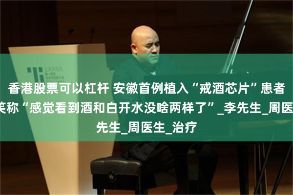 香港股票可以杠杆 安徽首例植入“戒酒芯片”患者出院，笑称“感觉看到酒和白开水没啥两样了”_李先生_周医生_治疗