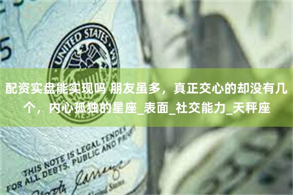 配资实盘能实现吗 朋友虽多，真正交心的却没有几个，内心孤独的星座_表面_社交能力_天秤座