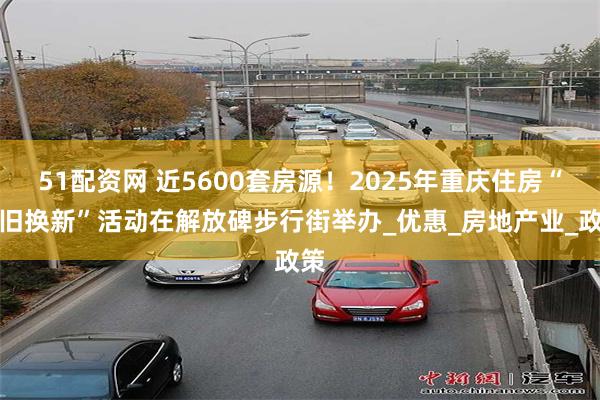 51配资网 近5600套房源！2025年重庆住房“以旧换新”活动在解放碑步行街举办_优惠_房地产业_政策