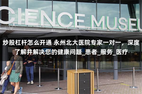 炒股杠杆怎么开通 永州北大医院专家一对一，深度了解并解决您的健康问题_患者_服务_医疗