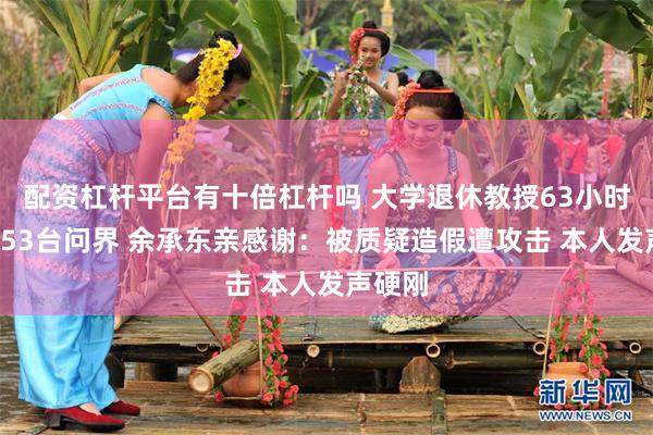 配资杠杆平台有十倍杠杆吗 大学退休教授63小时卖出753台问界 余承东亲感谢：被质疑造假遭攻击 本人发声硬刚