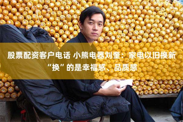 股票配资客户电话 小熊电器刘奎：家电以旧换新“换”的是幸福感、品质感