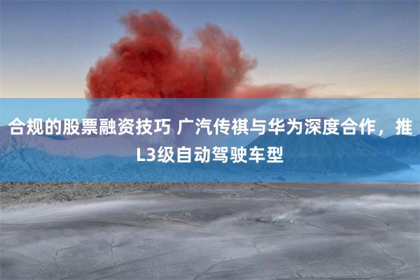 合规的股票融资技巧 广汽传祺与华为深度合作，推L3级自动驾驶车型