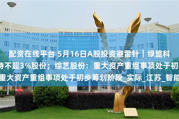 配资在线平台 5月16日A股投资避雷针︱绿盟科技：股东网安基金拟减持不超3%股份；综艺股份：重大资产重组事项处于初步筹划阶段_实际_江苏_智能