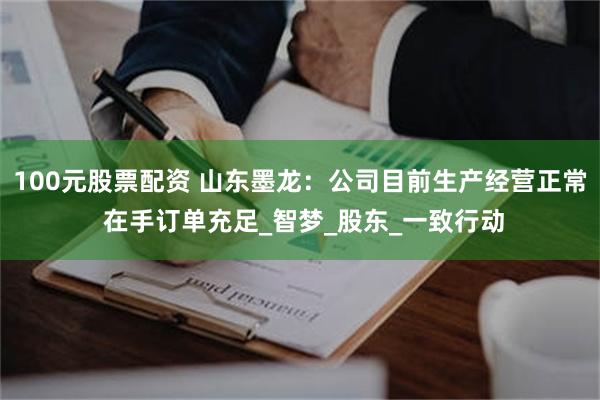 100元股票配资 山东墨龙：公司目前生产经营正常 在手订单充足_智梦_股东_一致行动