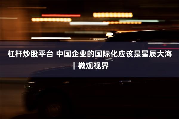 杠杆炒股平台 中国企业的国际化应该是星辰大海｜微观视界