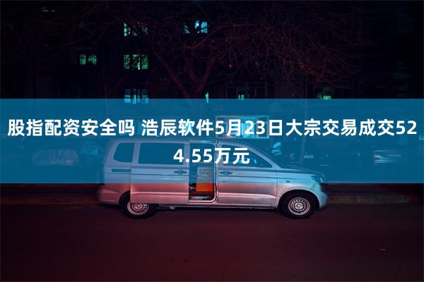 股指配资安全吗 浩辰软件5月23日大宗交易成交524.55万元