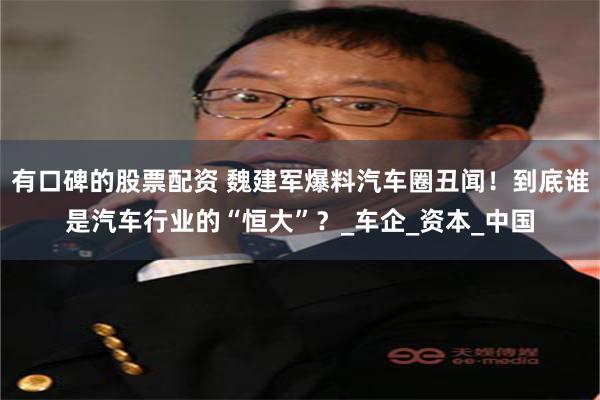 有口碑的股票配资 魏建军爆料汽车圈丑闻！到底谁是汽车行业的“恒大”？_车企_资本_中国