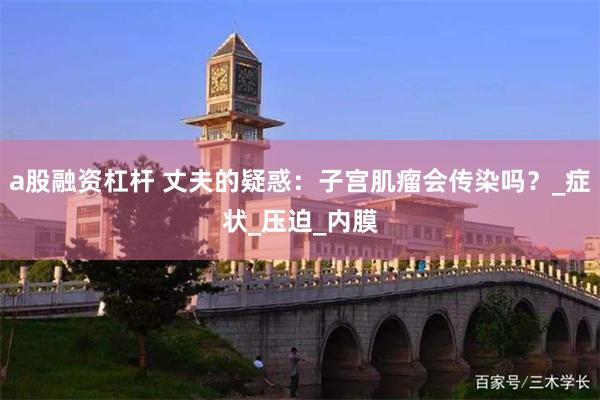 a股融资杠杆 丈夫的疑惑：子宫肌瘤会传染吗？_症状_压迫_内膜