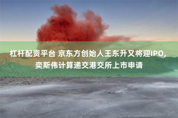 杠杆配资平台 京东方创始人王东升又将迎IPO, 奕斯伟计算递交港交所上市申请