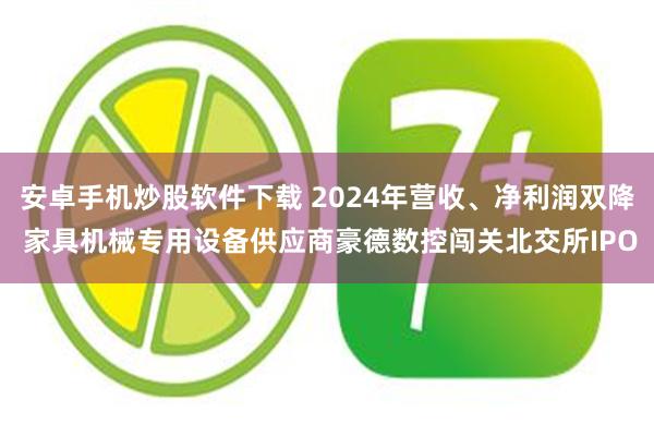 安卓手机炒股软件下载 2024年营收、净利润双降 家具机械专用设备供应商豪德数控闯关北交所IPO