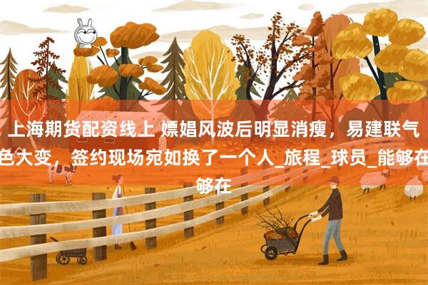 上海期货配资线上 嫖娼风波后明显消瘦，易建联气色大变，签约现场宛如换了一个人_旅程_球员_能够在
