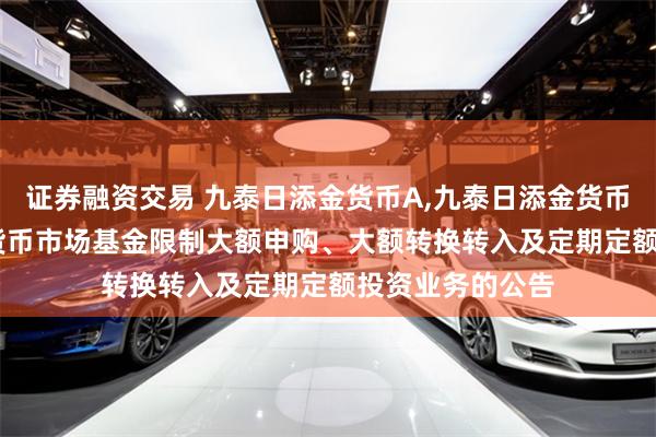 证券融资交易 九泰日添金货币A,九泰日添金货币B: 九泰日添金货币市场基金限制大额申购、大额转换转入及定期定额投资业务的公告