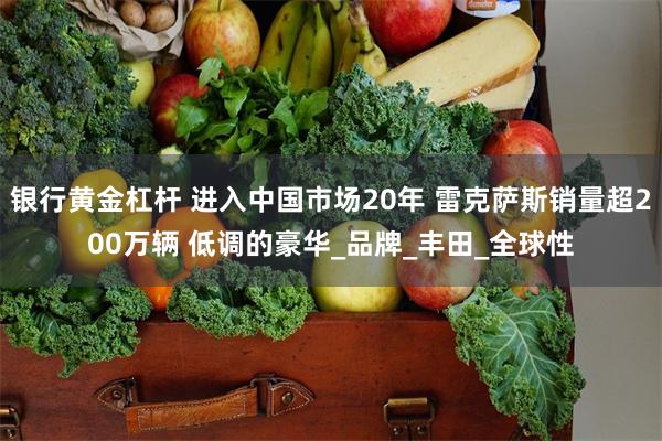 银行黄金杠杆 进入中国市场20年 雷克萨斯销量超200万辆 低调的豪华_品牌_丰田_全球性