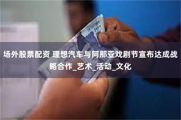 场外股票配资 理想汽车与阿那亚戏剧节宣布达成战略合作_艺术_活动_文化