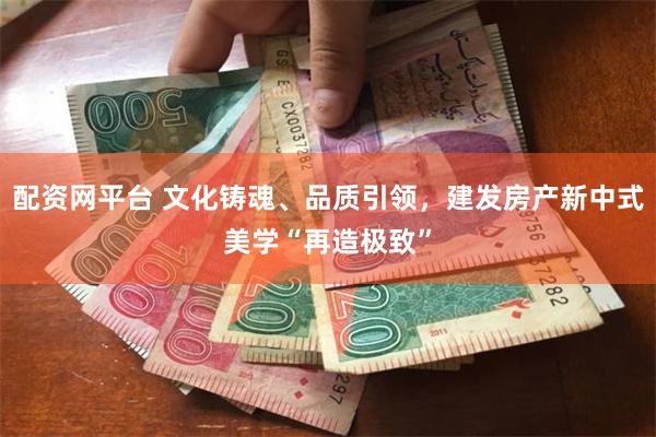 配资网平台 文化铸魂、品质引领，建发房产新中式美学“再造极致”