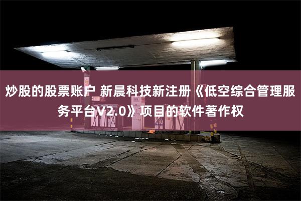 炒股的股票账户 新晨科技新注册《低空综合管理服务平台V2.0》项目的软件著作权