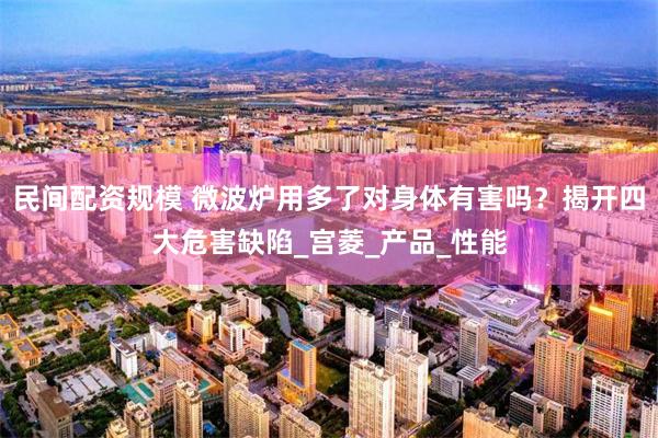 民间配资规模 微波炉用多了对身体有害吗？揭开四大危害缺陷_宫菱_产品_性能