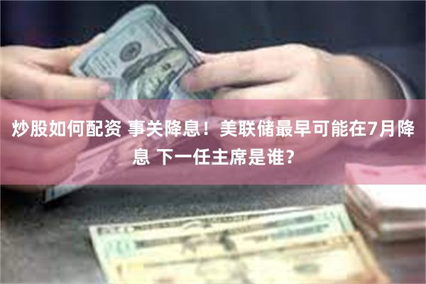 炒股如何配资 事关降息！美联储最早可能在7月降息 下一任主席是谁？