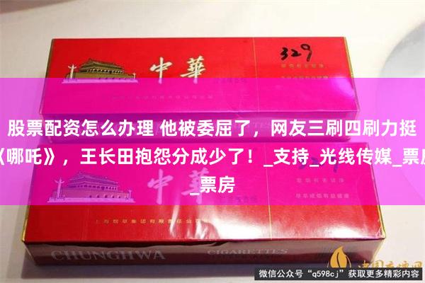 股票配资怎么办理 他被委屈了，网友三刷四刷力挺《哪吒》，王长田抱怨分成少了！_支持_光线传媒_票房
