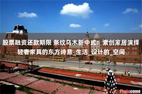 股票融资还款期限 条纹乌木新中式：素创家居演绎轻奢家具的东方诗意_生活_设计的_空间
