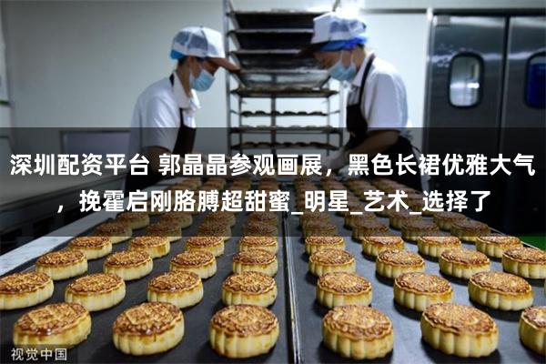 深圳配资平台 郭晶晶参观画展，黑色长裙优雅大气，挽霍启刚胳膊超甜蜜_明星_艺术_选择了