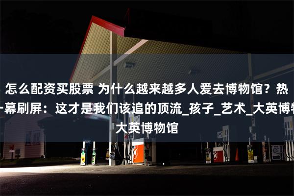 怎么配资买股票 为什么越来越多人爱去博物馆？热搜一幕刷屏：这才是我们该追的顶流_孩子_艺术_大英博物馆