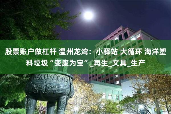 股票账户做杠杆 温州龙湾：小驿站 大循环 海洋塑料垃圾“变废为宝”_再生_文具_生产