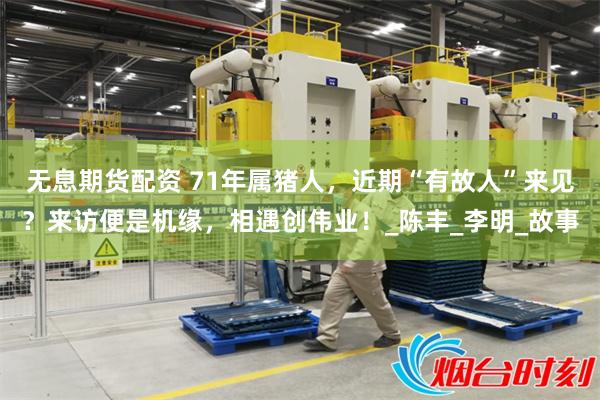 无息期货配资 71年属猪人，近期“有故人”来见？来访便是机缘，相遇创伟业！_陈丰_李明_故事