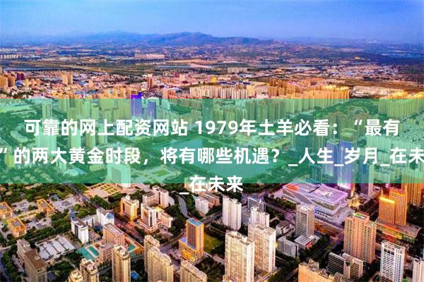 可靠的网上配资网站 1979年土羊必看：“最有钱”的两大黄金时段，将有哪些机遇？_人生_岁月_在未来