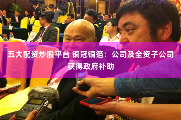 五大配资炒股平台 铜冠铜箔：公司及全资子公司获得政府补助