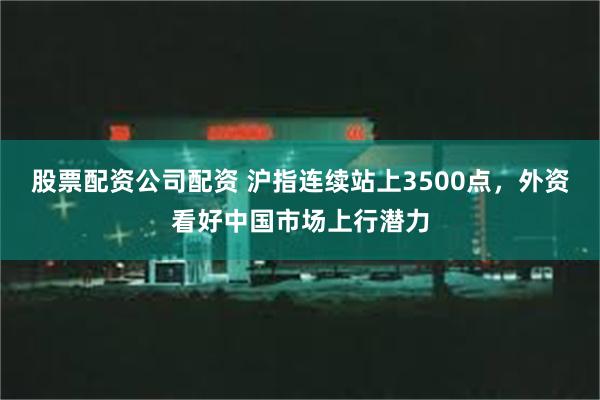 股票配资公司配资 沪指连续站上3500点，外资看好中国市场上行潜力