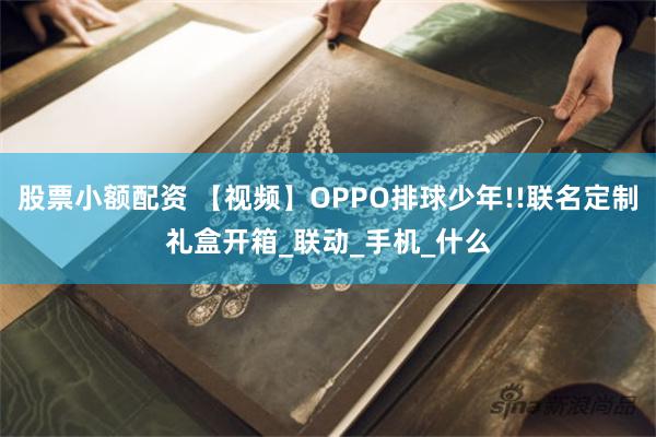 股票小额配资 【视频】OPPO排球少年!!联名定制礼盒开箱_联动_手机_什么