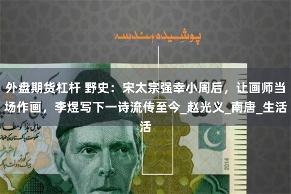 外盘期货杠杆 野史：宋太宗强幸小周后，让画师当场作画，李煜写下一诗流传至今_赵光义_南唐_生活