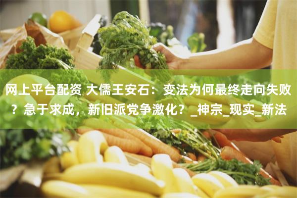 网上平台配资 大儒王安石：变法为何最终走向失败？急于求成，新旧派党争激化？_神宗_现实_新法