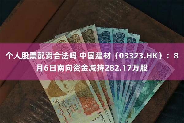 个人股票配资合法吗 中国建材（03323.HK）：8月6日南向资金减持282.17万股