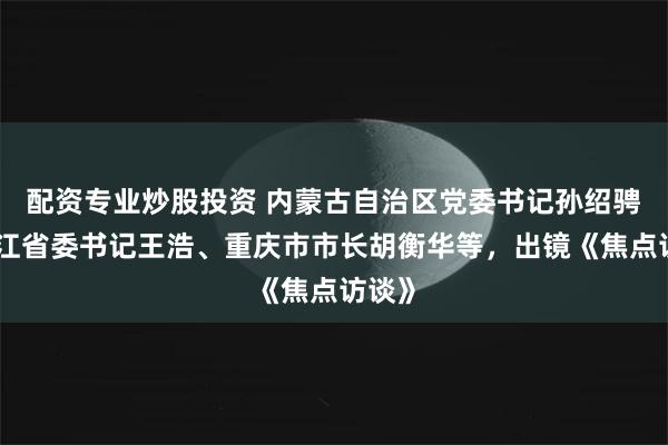 配资专业炒股投资 内蒙古自治区党委书记孙绍骋、浙江省委书记王浩、重庆市市长胡衡华等，出镜《焦点访谈》