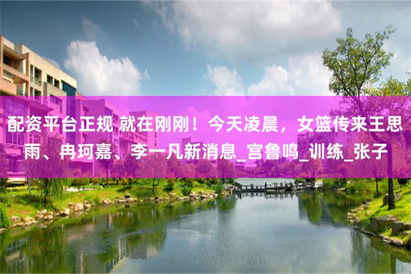 配资平台正规 就在刚刚！今天凌晨，女篮传来王思雨、冉珂嘉、李一凡新消息_宫鲁鸣_训练_张子