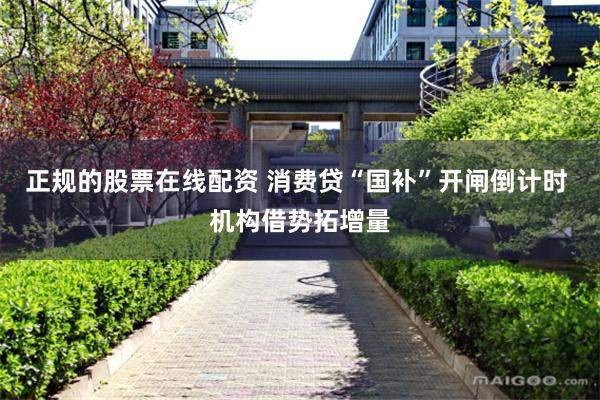 正规的股票在线配资 消费贷“国补”开闸倒计时 机构借势拓增量