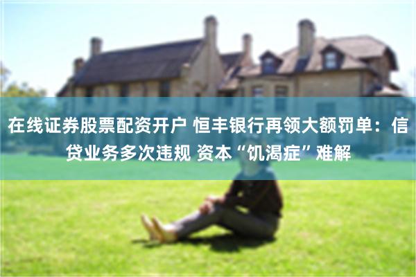 在线证券股票配资开户 恒丰银行再领大额罚单：信贷业务多次违规 资本“饥渴症”难解