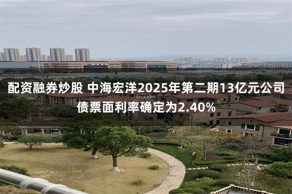 配资融券炒股 中海宏洋2025年第二期13亿元公司债票面利率确定为2.40%