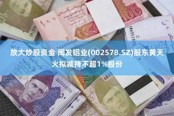 放大炒股资金 闽发铝业(002578.SZ)股东黄天火拟减持不超1%股份
